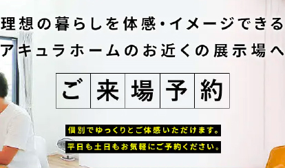 理想の暮らしを体感・イメージできるアキュラホームのお近くの展示場へ　ご来場予約　個別でゆっくりとご体感頂けます。平日も土日もお気軽にご予約ください。